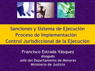 Francisco Estrada Vásquez Abogado Jefe del Departamento de Menores Ministerio de Justicia Sanciones y Sistema de Ejecución Proceso de Implementación  Control Jurisdiccional de la Ejecución 
