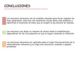 CONCLUSIONES
Las sanciones aduaneras son las medidas tomadas para hacer respetar las
leyes estipuladas, estas han ido cambiando siendo ahora más drásticas y
especificas al momento de hacer que se cumpla la ley General de Aduana.
Las sanciones van desde un importe de dinero hasta la inhabilitación,
dependiendo de las circunstancias en que se hayan cometido la infracción.
Las sanciones aduaneras son aplicadas para el mejor funcionamiento de la
administración aduanera y no haya una mercancía, traslado o papeles
prohibidos
 