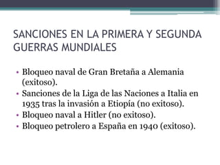 SANCIONES EN LA PRIMERA Y SEGUNDA GUERRAS MUNDIALESBloqueo naval de Gran Bretaña a Alemania (exitoso).Sanciones de la Liga de las Naciones a Italia en 1935 tras la invasión a Etiopía (no exitoso).Bloqueo naval a Hitler (no exitoso).Bloqueo petrolero a España en 1940 (exitoso).
