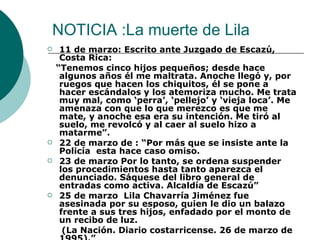 NOTICIA :La muerte de Lila 11 de marzo: Escrito ante Juzgado de Escazú, Costa Rica: “ Tenemos cinco hijos pequeños; desde hace algunos años él me maltrata. Anoche llegó y, por ruegos que hacen los chiquitos, él se pone a hacer escándalos y los atemoriza mucho. Me trata muy mal, como ‘perra’, ‘pellejo’ y ‘vieja loca’. Me amenaza con que lo que merezco es que me mate, y anoche esa era su intención. Me tiró al suelo, me revolcó y al caer al suelo hizo a matarme”. 22 de marzo de : “Por más que se insiste ante la Policía  esta hace caso omiso.  23 de marzo Por lo tanto, se ordena suspender los procedimientos hasta tanto aparezca el denunciado. Sáquese del libro general de entradas como activa. Alcaldía de Escazú” 25 de marzo  Lila Chavarría Jiménez fue asesinada por su esposo, quien le dio un balazo frente a sus tres hijos, enfadado por el monto de un recibo de luz. (La Nación. Diario costarricense. 26 de marzo de 1995).” 