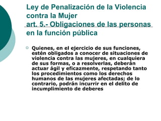 Ley de Penalización de la Violencia contra la Mujer art. 5.- Obligaciones de las personas en la función pública   Quienes, en el ejercicio de sus funciones, estén obligados a conocer de situaciones de violencia contra las mujeres, en cualquiera de sus formas, o a resolverlas, deberán actuar ágil y eficazmente, respetando tanto los procedimientos como los derechos humanos de las mujeres afectadas; de lo contrario, podrán incurrir en el delito de incumplimiento de deberes   