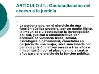 ARTÍCULO 41.- Obstaculización del acceso a la justicia   La persona que, en el ejercicio de una función pública propicie, por un medio ilícito, la impunidad u obstaculice la investigación policial, judicial o administrativa por acciones de violencia física, sexual, psicológica o patrimonial, cometidas en perjuicio de una mujer, será sancionada con pena de prisión de tres meses a tres años e inhabilitación por el plazo de uno a cuatro años para el ejercicio de la función pública. 