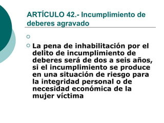 ARTÍCULO 42.- Incumplimiento de deberes agravado   La pena de inhabilitación por el delito de incumplimiento de deberes será de dos a seis años, si el incumplimiento se produce en una situación de riesgo para la integridad personal o de necesidad económica de la mujer víctima   