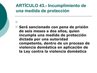 ARTÍCULO 43.- Incumplimiento de una medida de protección   Será sancionado con pena de prisión de seis meses a dos años, quien incumpla una medida de protección dictada por una autoridad competente, dentro de un proceso de violencia doméstica en aplicación de la Ley contra la violencia doméstica   