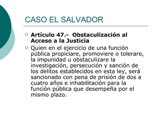 CASO EL SALVADOR Artículo 47.-  Obstaculización al Acceso a la Justicia Quien en el ejercicio de una función pública propiciare, promoviere o tolerare, la impunidad u obstaculizare la investigación, persecución y sanción de los delitos establecidos en esta ley, será sancionado con pena de prisión de dos a cuatro años e inhabilitación para la función pública que desempeña por el mismo plazo. 