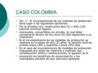 CASO COLOMBIA Art. 7.- El incumplimiento de las medidas de protección dará lugar a las siguientes sanciones: Por la primera vez, multa entre dos (2) y diez (10) salarios mínimos legales mensuales, convertibles en arresto, la cual debe consignarse dentro de los cinco (5) días siguientes a su imposición. Si el incumplimiento de las medidas de protección se repitiere en el plazo de dos (2) años, la sanción será de arresto entre (30) y cuarenta y cinco (45) días. En el caso de incumplimiento de medidas de protección impuestas por actos de violencia o maltrato que constituyeren delito o contravención, al agresor se le revocarán los beneficios de excarcelación y los subrogados penales de que estuviere gozando. 