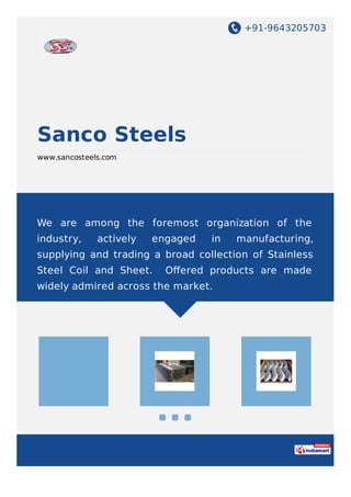 +91-9643205703
Sanco Steels
www.sancosteels.com
We are among the foremost organization of the
industry, actively engaged in manufacturing,
supplying and trading a broad collection of Stainless
Steel Coil and Sheet. Oﬀered products are made
widely admired across the market.
 
