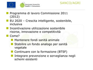 SANCO/AGRI
Programma di lavoro Commissione 2011
(2012)
EU 2020 – Crescita intelligente, sostenibile,
inclusiva
Incentivazione utilizzazione sostenibile
risorse, innovazione e competitività
Come?
Mantenere fondi sanità animale
Stabilire un fondo analogo per sanità
vegetale
Continuare con la formazione (BTSF)
Integrare prevenzione e sorveglianza negli
schemi esistenti
 