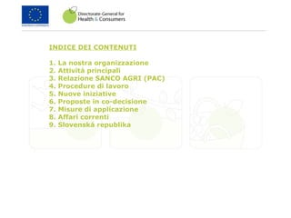 INDICE DEI CONTENUTI
1. La nostra organizzazione
2. Attività principali
3. Relazione SANCO AGRI (PAC)
4. Procedure di lavoro
5. Nuove iniziative
6. Proposte in co-decisione
7. Misure di applicazione
8. Affari correnti
9. Slovenská republika
 