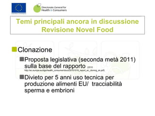 Temi principali ancora in discussione
Revisione Novel Food
Clonazione
Proposta legislativa (seconda metà 2011)
sulla base del rapporto (2010
http://ec.europa.eu/dgs/health_consumer/docs/20101019_report_ec_cloning_sk.pdf)
Divieto per 5 anni uso tecnica per
produzione alimenti EU/ tracciabilità
sperma e embrioni
 