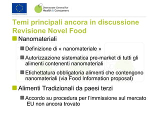Temi principali ancora in discussione
Revisione Novel Food
Nanomateriali
Definizione di « nanomateriale »
Autorizzazione sistematica pre-market di tutti gli
alimenti contenenti nanomateriali
Etichettatura obbligatoria alimenti che contengono
nanomateriali (via Food Information proposal)
Alimenti Tradizionali da paesi terzi
Accordo su procedura per l’immissione sul mercato
EU non ancora trovato
 