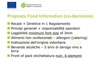 Proposta Food Information (co-decisione)
Recast + Direttive in 1 Regolamento
Principi generali + responsabilità operatori
Leggibilità minimum font size of 3mm
Alimenti non confezionati – allergeni (catering)
Indicazione dell’origine volontaria
Bevande alcoliche – 5 anni di deroga vino e
birra
Front of pack etichettatura nutr. 6 elementi
 