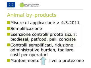 Animal by-products
Misure di applicazione > 4.3.2011
Semplificazione
Esenzione controlli prootti sicuri:
biodiesel, petfood, pelli conciate
Controlli semplificati, riduzione
administrative burden, tagliare
costi per operatori
Mantenimento livello protezione
 