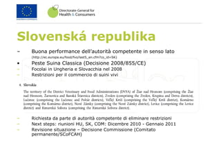 Slovenská republika
– Buona performance dell’autorità competente in senso lato
(http://ec.europa.eu/food/fvo/last5_en.cfm?co_id=SK)
• Peste Suina Classica (Decisione 2008/855/CE)
– Focolai in Ungheria e Slovacchia nel 2008
– Restrizioni per il commercio di suini vivi
– Richiesta da parte di autorità competente di eliminare restrizioni
– Next steps: riunioni HU, SK, COM: Dicembre 2010 - Gennaio 2011
– Revisione situazione – Decisione Commissione (Comitato
permanente/SCoFCAH)
 