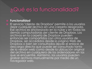  Funcionalidad
 El servicio "cliente de Dropbox" permite a los usuarios
dejar cualquier archivo en una carpeta designada.
Ese archivo es sincronizado en la nube y en todas las
demás computadoras del cliente de Dropbox. Los
archivos en la carpeta de Dropbox pueden
entonces ser compartidos con otros usuarios de
Dropbox, ser accedidos desde la página Web de
Dropbox o bien ser consultados desde el enlace de
descarga directa que puede ser consultado tanto
de la versión web como desde la ubicación original
del archivo en cualquiera de los ordenadores en las
que se encuentre. Asimismo, los usuarios pueden
grabar archivos manualmente por medio de un
navegador web.
 
