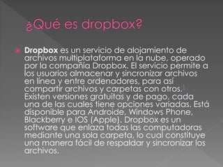  Dropbox es un servicio de alojamiento de
archivos multiplataforma en la nube, operado
por la compañía Dropbox. El servicio permite a
los usuarios almacenar y sincronizar archivos
en línea y entre ordenadores, para así
compartir archivos y carpetas con otros.1
Existen versiones gratuitas y de pago, cada
una de las cuales tiene opciones variadas. Está
disponible para Androide, Windows Phone,
Blackberry e IOS (Apple). Dropbox es un
software que enlaza todas las computadoras
mediante una sola carpeta, lo cual constituye
una manera fácil de respaldar y sincronizar los
archivos.
 