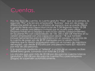  Hay tres tipos de cuentas, la cuenta gratuita “Free” que es la primera, la
segunda “Pro” y la tercera empresarial “Business” que son de pago. La
diferencias están en que la cantidad de espacio que se puede utilizar,
la gratuita tiene una capacidad inicial de 2 GB llegando hasta 18 GB
(500 MB cuando una persona invitada por el usuario para utilizar
Dropbox instala en su equipo la aplicación cliente correspondientes),
en los planes Pro con capacidades de 100, 200 ó 500 GB mientras en su
versión empresarial con una capacidad desde 1 TB que también
incluye herramientas para la administración en equipo. Los precios de
la cuenta de pago son de $9.99 mensuales por la versión Pro10,
mientras que la versión empresarial varia con el número de miembros
del equipo, van desde $795/año por una persona hasta $31 420/año
por más de 250 personas.
 Si te registraste mediante un "referral", o un link de un usuario, recibes
500MB extra gratis, sumando a un total de 2,5 GB.
 Los vínculos que usan más de 20 GB por día para las cuentas básicas
(gratuitas) y 200 GB por día para las cuentas Pro y para empresas
(pagas) se suspenden automáticamente.
 