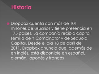  Dropbox cuenta con más de 101
millones de usuarios y tiene presencia en
175 países. La compañía recibió capital
semilla de Y Combinator y de Sequoia
Capital. Desde el día 18 de abril de
2011, Dropbox anuncia que, además de
en inglés, está disponible en español,
alemán, japonés y francés
 