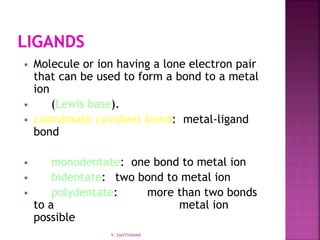  Molecule or ion having a lone electron pair
that can be used to form a bond to a metal
ion
 (Lewis base).
 coordinate covalent bond: metal-ligand
bond
 monodentate: one bond to metal ion
 bidentate: two bond to metal ion
 polydentate: more than two bonds
to a metal ion
possible
V. SANTHANAM
 