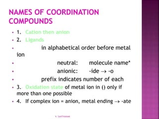  1. Cation then anion
 2. Ligands
 in alphabetical order before metal
ion
 neutral: molecule name*
 anionic: -ide  -o
 prefix indicates number of each
 3. Oxidation state of metal ion in () only if
more than one possible
 4. If complex ion = anion, metal ending  -ate
V. SANTHANAM
 