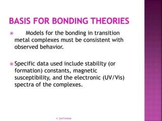  Models for the bonding in transition
metal complexes must be consistent with
observed behavior.
 Specific data used include stability (or
formation) constants, magnetic
susceptibility, and the electronic (UV/Vis)
spectra of the complexes.
V. SANTHANAM
 