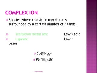  Species where transition metal ion is
surrounded by a certain number of ligands.
 Transition metal ion: Lewis acid
 Ligands: Lewis
bases
 Co(NH3)6
3+
 Pt(NH3)3Br+
V. SANTHANAM
 
