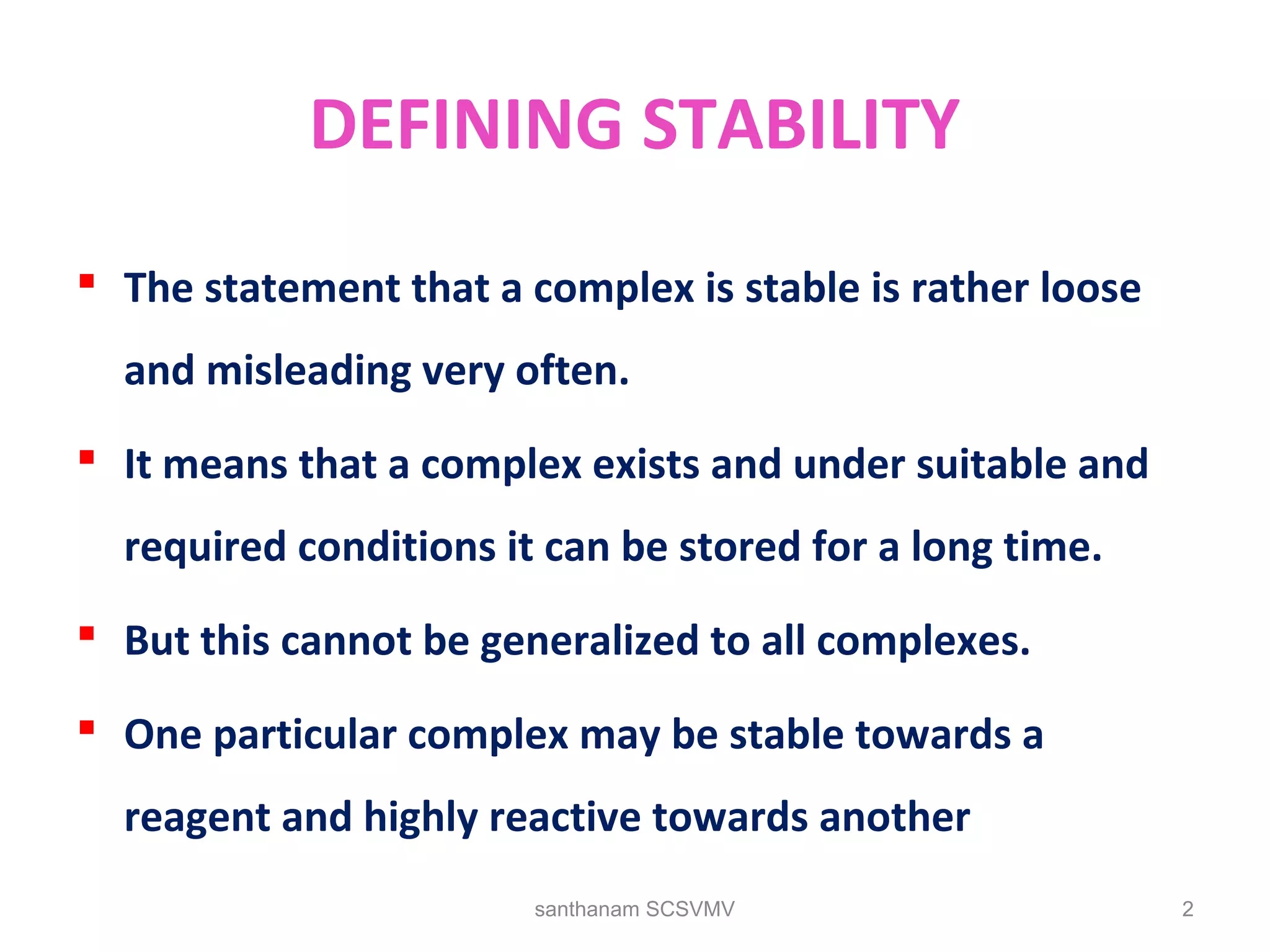 DEFINING STABILITY
 The statement that a complex is stable is rather loose
and misleading very often.
 It means that a complex exists and under suitable and
required conditions it can be stored for a long time.
 But this cannot be generalized to all complexes.
 One particular complex may be stable towards a
reagent and highly reactive towards another
2santhanam SCSVMV
 