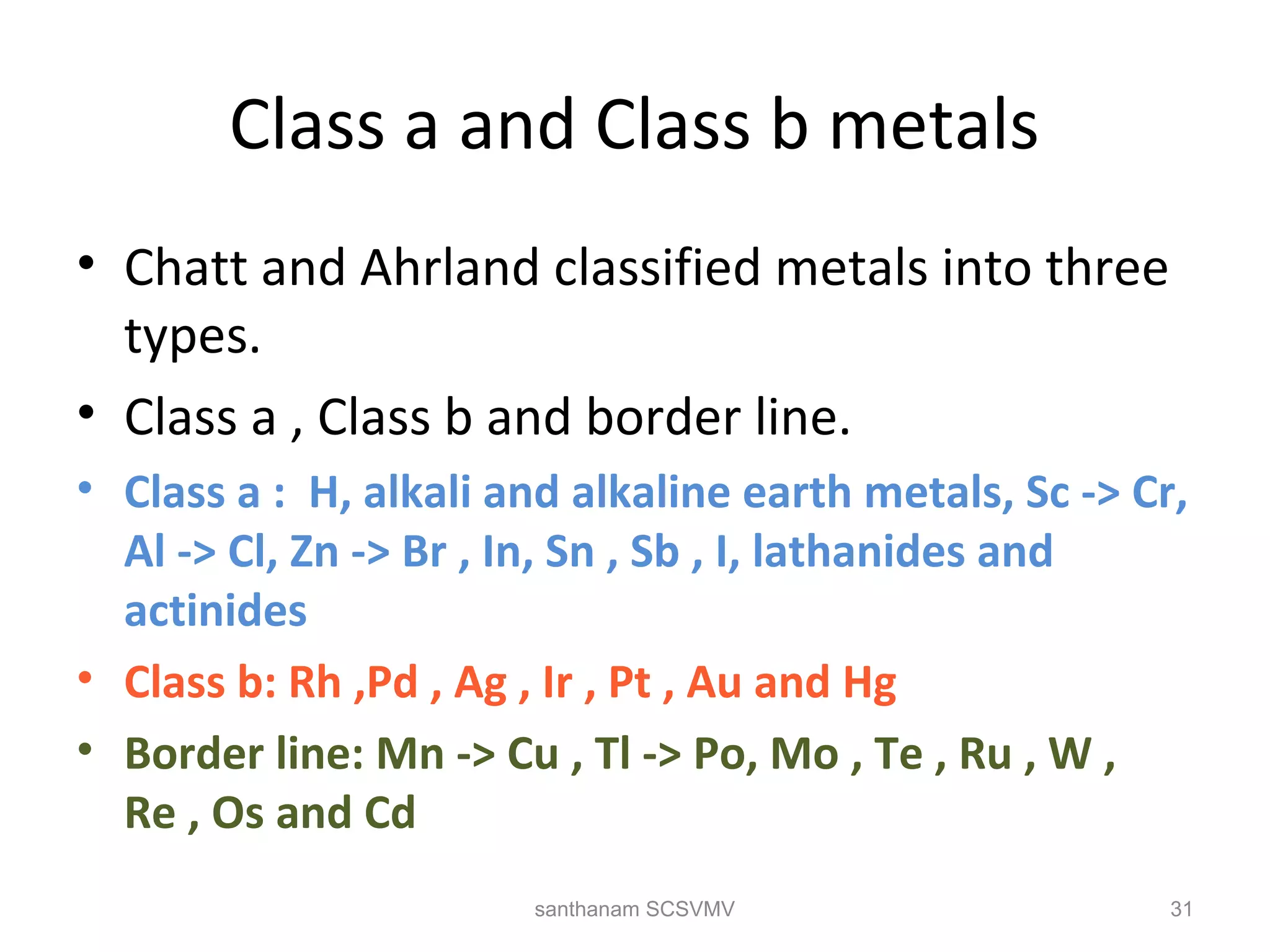 Class a and Class b metals
• Chatt and Ahrland classified metals into three
types.
• Class a , Class b and border line.
• Class a : H, alkali and alkaline earth metals, Sc -> Cr,
Al -> Cl, Zn -> Br , In, Sn , Sb , I, lathanides and
actinides
• Class b: Rh ,Pd , Ag , Ir , Pt , Au and Hg
• Border line: Mn -> Cu , Tl -> Po, Mo , Te , Ru , W ,
Re , Os and Cd
31santhanam SCSVMV
 