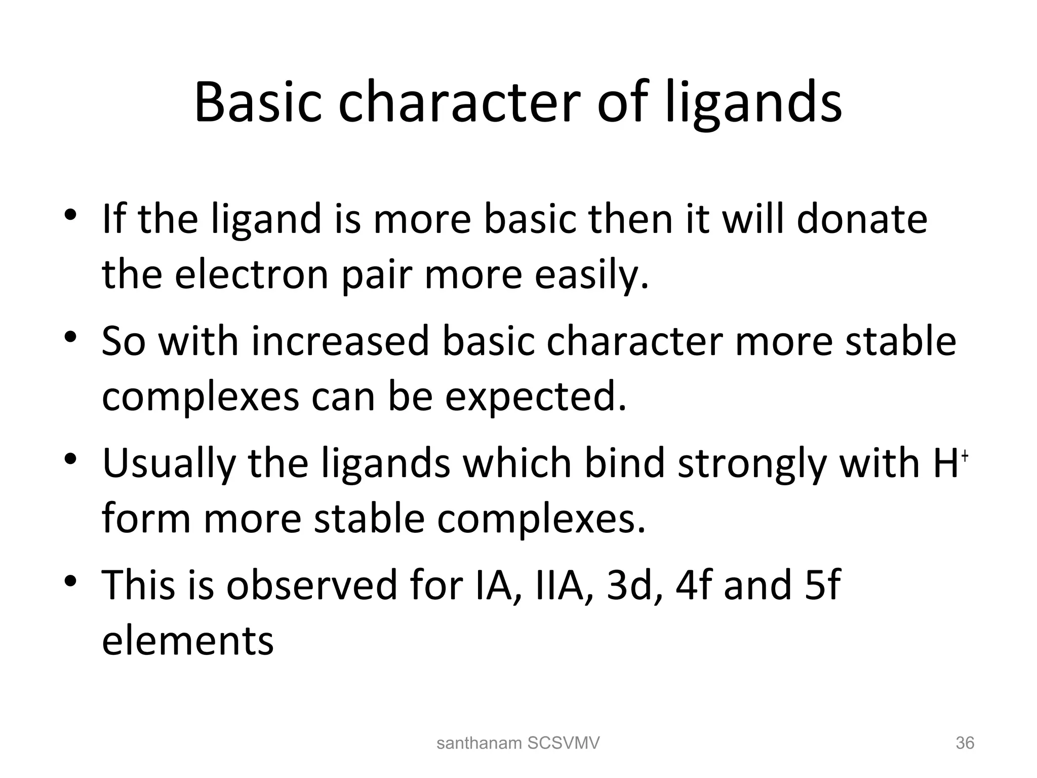Basic character of ligands
• If the ligand is more basic then it will donate
the electron pair more easily.
• So with increased basic character more stable
complexes can be expected.
• Usually the ligands which bind strongly with H+
form more stable complexes.
• This is observed for IA, IIA, 3d, 4f and 5f
elements
36santhanam SCSVMV
 