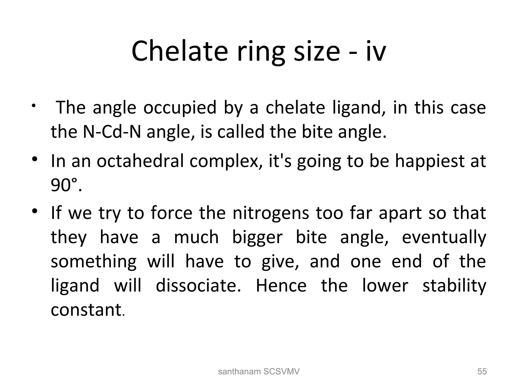 Chelate ring size - iv
• The angle occupied by a chelate ligand, in this case
the N-Cd-N angle, is called the bite angle.
• In an octahedral complex, it's going to be happiest at
90°.
• If we try to force the nitrogens too far apart so that
they have a much bigger bite angle, eventually
something will have to give, and one end of the
ligand will dissociate. Hence the lower stability
constant.
55santhanam SCSVMV
 