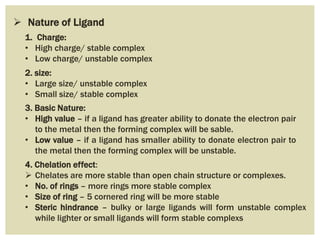  Nature of Ligand
1. Charge:
• High charge/ stable complex
• Low charge/ unstable complex
2. size:
• Large size/ unstable complex
• Small size/ stable complex
3. Basic Nature:
• High value – if a ligand has greater ability to donate the electron pair
to the metal then the forming complex will be sable.
• Low value – if a ligand has smaller ability to donate electron pair to
the metal then the forming complex will be unstable.
4. Chelation effect:
 Chelates are more stable than open chain structure or complexes.
• No. of rings – more rings more stable complex
• Size of ring – 5 cornered ring will be more stable
• Steric hindrance – bulky or large ligands will form unstable complex
while lighter or small ligands will form stable complexs
 