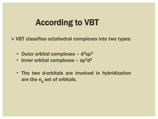 According to VBT
VBT classifies octahedral complexes into two types:
• Outer orbital complexes – d2sp3
• Inner orbital complexes – sp3d2
• The two d-orbitals are involved in hybridization
are the eg set of orbitals.
 