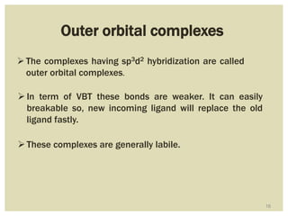 16
Outer orbital complexes
The complexes having sp3d2 hybridization are called
outer orbital complexes.
In term of VBT these bonds are weaker. It can easily
breakable so, new incoming ligand will replace the old
ligand fastly.
These complexes are generally labile.
 
