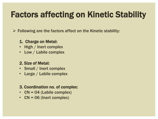 Factors affecting on Kinetic Stability
1. Charge on Metal:
• High / Inert complex
• Low / Labile complex
2. Size of Metal:
• Small / Inert complex
• Large / Labile complex
3. Coordination no. of complex:
• CN = 04 (Labile complex)
• CN = 06 (Inert complex)
 Following are the factors affect on the Kinetic stability:
 