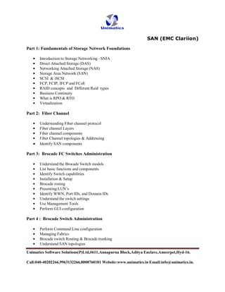 SAN (EMC Clariion)

Part 1: Fundamentals of Storage Network Foundations

       Introduction to Storage Networking –SNIA
       Direct Attached Storage (DAS)
       Networking Attached Storage (NAS)
       Storage Area Network (SAN)
       SCSI & iSCSI
       FCP, FCIP, IFCP and FCoE
       RAID concepts and Different Raid types
       Business Continuity
       What is RPO & RTO
       Virtualization

Part 2: Fiber Channel

       Understanding Fiber channel protocol
       Fiber channel Layers
       Fiber channel components
       Fiber Channel topologies & Addressing
       Identify SAN components

Part 3: Brocade FC Switches Administration

       Understand the Brocade Switch models
       List basic functions and components
       Identify Switch capabilities
       Installation & Setup
       Brocade zoning
       Presenting LUN’s
       Identify WWN, Port IDs, and Domain IDs
       Understand the switch settings
       Use Management Tools
       Perform GUI configuration

Part 4 : Brocade Switch Administration

       Perform Command Line configuration
       Managing Fabrics
       Brocade switch Routing & Brocade trunking
       Understand SAN topologies

Unimatics Software Solutions(P)Ltd,#611,Annapurna Block,Aditya Enclave,Ameerpet,Hyd-16.

Call:040-40202266,9963132266,8008760101 Website:www.unimatics.in Email:info@unimatics.in.
 