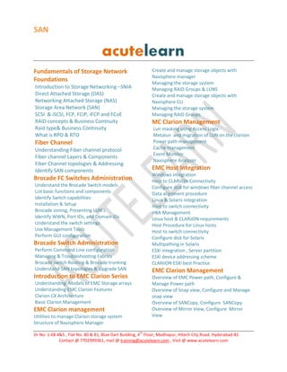 SAN
Dr No: 1-68 4&5 , Flat No: 80 & 81, Blue Dart Building, 4
th
Floor, Madhapur, Hitech City Road, Hyderabad-81
Contact @ 7702999361, mail @ training@acutelearn.com , Visit @ www.acutelearn.com
Fundamentals of Storage Network
Foundations
Introduction to Storage Networking –SNIA
Direct Attached Storage (DAS)
Networking Attached Storage (NAS)
Storage Area Network (SAN)
SCSI & iSCSI, FCP, FCIP, IFCP and FCoE
RAID concepts & Business Contnuity
Raid type& Business Continuity
What is RPO & RTO
Fiber Channel
Understanding Fiber channel protocol
Fiber channel Layers & Components
Fiber Channel topologies & Addressing
Identify SAN components
Brocade FC Switches Administration
Understand the Brocade Switch models
List basic functions and components
Identify Switch capabilities
Installation & Setup
Brocade zoning, Presenting LUN’s
Identify WWN, Port IDs, and Domain IDs
Understand the switch settings
Use Management Tools
Perform GUI configuration
Brocade Switch Administration
Perform Command Line configuration
Managing & Troubleshooting Fabrics
Brocade switch Routing & Brocade trunking
Understand SAN topologies & Upgrade SAN
Introduction to EMC Clarion Series
Understanding Models of EMC Storage arrays
Understanding EMC Clarion Features
Clarion CX Architecture
Basic Clarion Management
EMC Clarion management
Utilities to manage Clarion storage system
Structure of Navisphere Manager
Create and manage storage objects with
Navisphere manager
Managing the storage system
Managing RAID Groups & LUNS
Create and manage storage objects with
Navisphere CLI
Managing the storage system
Managing RAID Groups
MC Clarion Management
Lun masking using Access Logix
Metalun and migration of LUN on the clariion
Power path management
Cache management
Event Monitor
Navisphere Analyzer
EMC Host Integration
Windows integration
Host to CLARiiON Connectivity
Configure disk for windows fiber channel access
Data alignment procedure
Linux & Solaris integration
Host to switch connectivity
HBA Management
Linux host & CLARiiON requirements
Host Procedure for Linux hosts
Host to switch connectivity
Configure disk for Solaris
Multipathing in Solaris
ESXi integration , Server partition
ESXi device addressing scheme
CLARiiON ESXi best Practice
EMC Clarion Management
Overview of EMC Power path, Configure &
Manage Power path
Overview of Snap view, Configure and Manage
snap view
Overview of SANCopy, Configure SANCopy
Overview of Mirror View, Configure Mirror
View
 