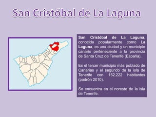 San Cristóbal de La Laguna,
conocida popularmente como La
Laguna, es una ciudad y un municipio
canario perteneciente a la provincia
de Santa Cruz de Tenerife (España).

Es el tercer municipio más poblado de
Canarias y el segundo de la isla de
Tenerife con 152.222 habitantes
(padrón 2010).

Se encuentra en el noreste de la isla
de Tenerife.
 