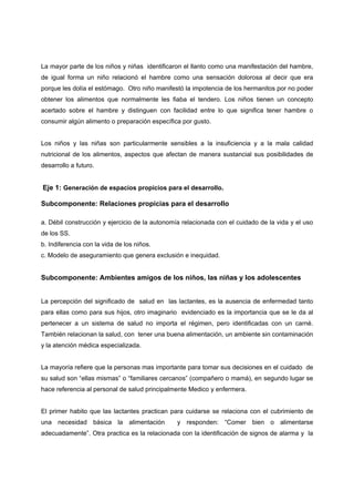La mayor parte de los niños y niñas identificaron el llanto como una manifestación del hambre,
de igual forma un niño relacionó el hambre como una sensación dolorosa al decir que era
porque les dolía el estómago. Otro niño manifestó la impotencia de los hermanitos por no poder
obtener los alimentos que normalmente les fiaba el tendero. Los niños tienen un concepto
acertado sobre el hambre y distinguen con facilidad entre lo que significa tener hambre o
consumir algún alimento o preparación específica por gusto.


Los niños y las niñas son particularmente sensibles a la insuficiencia y a la mala calidad
nutricional de los alimentos, aspectos que afectan de manera sustancial sus posibilidades de
desarrollo a futuro.


Eje 1: Generación de espacios propicios para el desarrollo.

Subcomponente: Relaciones propicias para el desarrollo

a. Débil construcción y ejercicio de la autonomía relacionada con el cuidado de la vida y el uso
de los SS.
b. Indiferencia con la vida de los niños.
c. Modelo de aseguramiento que genera exclusión e inequidad.


Subcomponente: Ambientes amigos de los niños, las niñas y los adolescentes


La percepción del significado de salud en las lactantes, es la ausencia de enfermedad tanto
para ellas como para sus hijos, otro imaginario evidenciado es la importancia que se le da al
pertenecer a un sistema de salud no importa el régimen, pero identificadas con un carné.
También relacionan la salud, con tener una buena alimentación, un ambiente sin contaminación
y la atención médica especializada.


La mayoría refiere que la personas mas importante para tomar sus decisiones en el cuidado de
su salud son “ellas mismas” o “familiares cercanos” (compañero o mamá), en segundo lugar se
hace referencia al personal de salud principalmente Medico y enfermera.


El primer habito que las lactantes practican para cuidarse se relaciona con el cubrimiento de
una necesidad básica la alimentación            y responden: “Comer bien o alimentarse
adecuadamente”. Otra practica es la relacionada con la identificación de signos de alarma y la
 