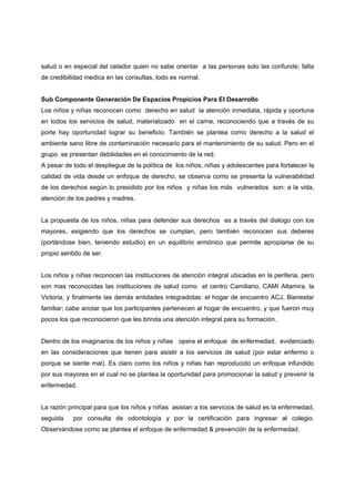 salud o en especial del celador quien no sabe orientar a las personas solo las confunde; falta
de credibilidad medica en las consultas, todo es normal.


Sub Componente Generación De Espacios Propicios Para El Desarrollo
Los niños y niñas reconocen como derecho en salud la atención inmediata, rápida y oportuna
en todos los servicios de salud, materializado en el carne, reconociendo que a través de su
porte hay oportunidad lograr su beneficio. También se plantea como derecho a la salud el
ambiente sano libre de contaminación necesario para el mantenimiento de su salud. Pero en el
grupo se presentan debilidades en el conocimiento de la red.
A pesar de todo el despliegue de la política de los niños, niñas y adolescentes para fortalecer la
calidad de vida desde un enfoque de derecho, se observa como se presenta la vulnerabilidad
de los derechos según lo presidido por los niños y niñas los más vulnerados son: a la vida,
atención de los padres y madres.


La propuesta de los niños, niñas para defender sus derechos es a través del dialogo con los
mayores, exigiendo que los derechos se cumplan, pero también reconocen sus deberes
(portándose bien, teniendo estudio) en un equilibrio armónico que permite apropiarse de su
propio sentido de ser.


Los niños y niñas reconocen las instituciones de atención integral ubicadas en la periferia, pero
son mas reconocidas las instituciones de salud como el centro Camiliano, CAMI Altamira, la
Victoria, y finalmente las demás entidades integradotas: el hogar de encuentro ACJ, Bienestar
familiar; cabe anotar que los participantes pertenecen al hogar de encuentro, y que fueron muy
pocos los que reconocieron que les brinda una atención integral para su formación.


Dentro de los imaginarios de los niños y niñas opera el enfoque de enfermedad, evidenciado
en las consideraciones que tienen para asistir a los servicios de salud (por estar enfermo o
porque se siente mal). Es claro como los niños y niñas han reproducido un enfoque infundido
por sus mayores en el cual no se plantea la oportunidad para promocionar la salud y prevenir la
enfermedad.


La razón principal para que los niños y niñas asistan a los servicios de salud es la enfermedad,
seguida    por consulta de odontología y por la certificación para ingresar al colegio.
Observándose como se plantea el enfoque de enfermedad & prevención de la enfermedad.
 
