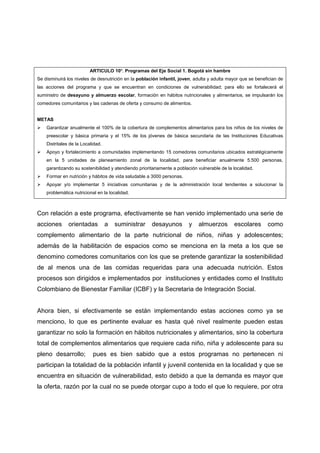 ARTICULO 10º. Programas del Eje Social 1. Bogotá sin hambre
Se disminuirá los niveles de desnutrición en la población infantil, joven, adulta y adulta mayor que se benefician de
las acciones del programa y que se encuentran en condiciones de vulnerabilidad; para ello se fortalecerá el
suministro de desayuno y almuerzo escolar, formación en hábitos nutricionales y alimentarios, se impulsarán los
comedores comunitarios y las cadenas de oferta y consumo de alimentos.


METAS
    Garantizar anualmente el 100% de la cobertura de complementos alimentarios para los niños de los niveles de
    preescolar y básica primaria y el 15% de los jóvenes de básica secundaria de las Instituciones Educativas
    Distritales de la Localidad.
    Apoyo y fortalecimiento a comunidades implementando 15 comedores comunitarios ubicados estratégicamente
    en la 5 unidades de planeamiento zonal de la localidad, para beneficiar anualmente 5.500 personas,
    garantizando su sostenibilidad y atendiendo prioritariamente a población vulnerable de la localidad.
    Formar en nutrición y hábitos de vida saludable a 3000 personas.
    Apoyar y/o implementar 5 iniciativas comunitarias y de la administración local tendientes a solucionar la
    problemática nutricional en la localidad.



Con relación a este programa, efectivamente se han venido implementado una serie de
acciones       orientadas          a   suministrar    desayunos         y    almuerzos        escolares      como
complemento alimentario de la parte nutricional de niños, niñas y adolescentes;
además de la habilitación de espacios como se menciona en la meta a los que se
denomino comedores comunitarios con los que se pretende garantizar la sostenibilidad
de al menos una de las comidas requeridas para una adecuada nutrición. Estos
procesos son dirigidos e implementados por instituciones y entidades como el Instituto
Colombiano de Bienestar Familiar (ICBF) y la Secretaria de Integración Social.


Ahora bien, si efectivamente se están implementando estas acciones como ya se
menciono, lo que es pertinente evaluar es hasta qué nivel realmente pueden estas
garantizar no solo la formación en hábitos nutricionales y alimentarios, sino la cobertura
total de complementos alimentarios que requiere cada niño, niña y adolescente para su
pleno desarrollo;          pues es bien sabido que a estos programas no pertenecen ni
participan la totalidad de la población infantil y juvenil contenida en la localidad y que se
encuentra en situación de vulnerabilidad, esto debido a que la demanda es mayor que
la oferta, razón por la cual no se puede otorgar cupo a todo el que lo requiere, por otra
 