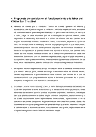 4. Propuesta de cambios en el funcionamiento y la labor del
COLIA San Cristóbal
1. Teniendo en cuenta que la Secretaria Técnica del Comité Operativo de Infancia y
   adolescencia (COLIA) está a cargo de la Secretaria Distrital de Integración social, en cabeza
   del subdirector/a local, quien delega en este caso a la gestora local de Infancia, es decir que
   la SDIS, juega un papel importante por ser la encargada de apropiar, orientar, hacer
   seguimiento al desarrollo y aplicabilidad a la política de Infancia, pero esta persona en la
   mayoría de ocasiones asume su rol desde su criterio, conocimiento, experiencia y punto de
   vista, sin embargo toma el liderazgo y hace de su papel protagónico lo que mejor puede,
   desde este punto de vista una de las primeras propuestas va encaminada a fortalecer a
   través de la capacitación a quienes lideran este espacio en lo local, que permita como
   líderes de este proceso fortalecer el tema de la participación generando que cada líder
   institucional, comunitario y de las diferentes organizaciones juegue un papel importante y
   sus opiniones, ideas y el reconocimiento, restablecimiento y garantía de los derechos de los
   niños, niñas y adolescentes, sea una tarea de cada uno de los integrantes de este comité.


2. En segunda instancia se propone que haya una directriz desde el comité de Infancia Distrital
   que permita: articular, guiar, orientar el trabajo a desarrollar desde los comités locales,
   basados lógicamente en la particularidad de cada localidad, pero también en el plan de
   desarrollo distrital, local y lógicamente que apunte al desarrollo y monitoreo de la política,
   incluyendo el diagnóstico local de Infancia y adolescencia.


3. El Consejo Local de Política Social (CLOPS), a través de la aplicabilidad del decreto 460 del
   2008 debe empoderar el tema de la Infancia y la adolescencia como eje principal y línea
   transversal de las demás políticas y desde allí generar propuestas, alternativas, estrategias
   para que quienes conforman el comité tengan un mayor compromiso, responsabilidad y si
   se puede obligatoriedad, como representantes institucionales, organizaciones o de la
   comunidad en general y lograr una mayor articulación entre unas instituciones y otras y no
   solamente la lucha por el protagonismo de querer ser mejor que la otra institución, sino por
   el contrario evitar la duplicidad de tareas, funciones entre unos y otros, especialmente en la
   búsqueda de la garantía de los Derechos de manera integral.
 