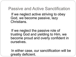 Passive and Active Sanctification
If we neglect active striving to obey
God, we become passive, lazy
Christians.
If we neglect the passive role of
trusting God and yielding to Him, we
become proud and overly confident in
ourselves.
In either case, our sanctification will be
greatly deficient.
 