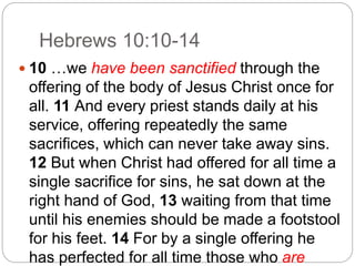 Hebrews 10:10-14
 10 …we have been sanctified through the
offering of the body of Jesus Christ once for
all. 11 And every priest stands daily at his
service, offering repeatedly the same
sacrifices, which can never take away sins.
12 But when Christ had offered for all time a
single sacrifice for sins, he sat down at the
right hand of God, 13 waiting from that time
until his enemies should be made a footstool
for his feet. 14 For by a single offering he
has perfected for all time those who are
 