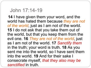 John 17:14-19
14 I have given them your word, and the
world has hated them because they are not
of the world, just as I am not of the world.
15 I do not ask that you take them out of
the world, but that you keep them from the
evil one. 16 They are not of the world, just
as I am not of the world. 17 Sanctify them
in the truth; your word is truth. 18 As you
sent me into the world, so I have sent them
into the world. 19 And for their sake I
consecrate myself, that they also may be
sanctified in truth.
 