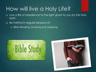How will live a Holy Life?
 Live a life of obedience to the light given to you by the Holy
Spirit.
 Be Faithful in regular Seasons of:
 Bible Reading, Studying and Applying
 