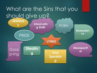 What are the Sins that you
should give up?
Jealous
y
PRIDE
Stealin
g
Disobedien
ce
LYING
PORN
Intoxicatin
g Stuffs
Disrespectf
ulGossi
p-ing Foul
Speakin
g
 