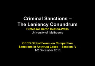 Criminal Sanctions –
The Leniency Conundrum
Professor Caron Beaton-Wells
University of Melbourne
OECD Global Forum on Competition
Sanctions in Antitrust Cases – Session IV
1-2 December 2016
 
