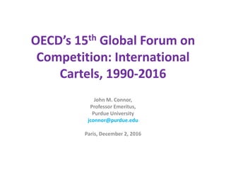 OECD’s 15th Global Forum on
Competition: International
Cartels, 1990-2016
John M. Connor,
Professor Emeritus,
Purdue University
jconnor@purdue.edu
Paris, December 2, 2016
 