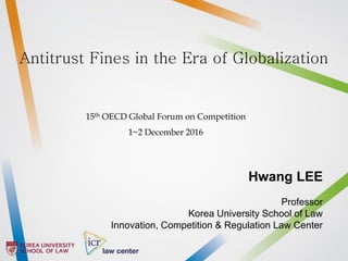 Hwang LEE
Professor
Korea University School of Law
Innovation, Competition & Regulation Law Center
Antitrust Fines in the Era of Globalization
15th OECD Global Forum on Competition
1~2 December 2016
 