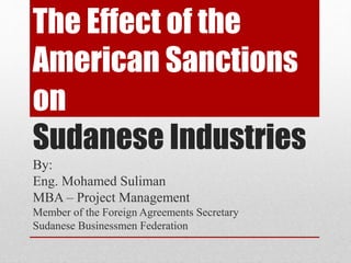 The Effect of the 
American Sanctions 
on 
Sudanese Industries 
By: 
Eng. Mohamed Suliman 
MBA – Project Management 
Member of the Foreign Agreements Secretary 
Sudanese Businessmen Federation 
 